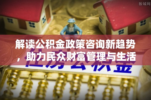 宝清解读公积金政策咨询新趋势，助力民众财富管理与生活规划
