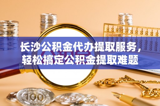 宝清长沙公积金代办提取服务，轻松搞定公积金提取难题
