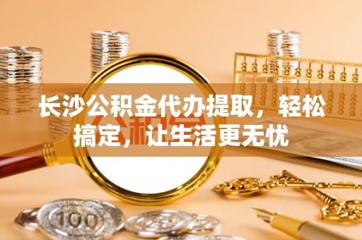 宝清长沙公积金代办提取，轻松搞定，让生活更无忧