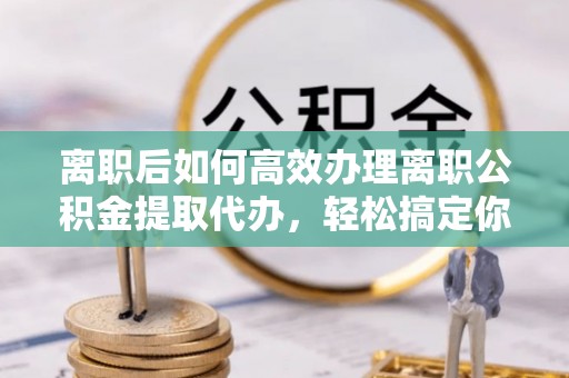 宝清离职后如何高效办理离职公积金提取代办，轻松搞定你的公积金