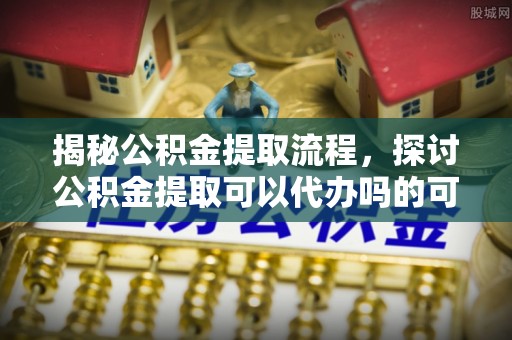 宝清揭秘公积金提取流程，探讨公积金提取可以代办吗的可行性与注意事项