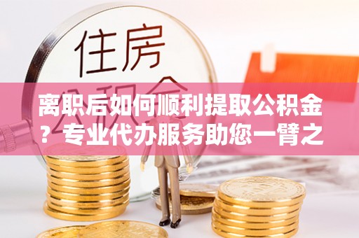 宝清离职后如何顺利提取公积金？专业代办服务助您一臂之力