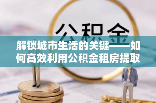 宝清解锁城市生活的关键——如何高效利用公积金租房提取实现居住自由