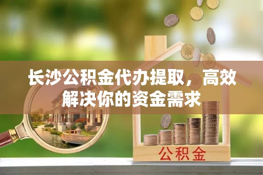 宝清长沙公积金代办提取，高效解决你的资金需求