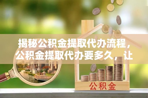 宝清揭秘公积金提取代办流程，公积金提取代办要多久，让你心中有数