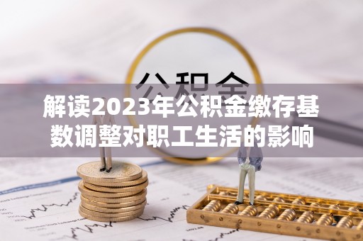 宝清解读2023年公积金缴存基数调整对职工生活的影响