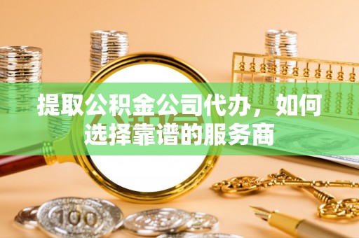 宝清提取公积金公司代办，如何选择靠谱的服务商